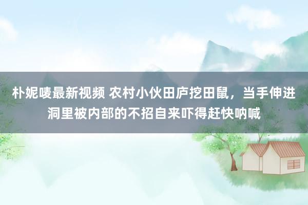 朴妮唛最新视频 农村小伙田庐挖田鼠，当手伸进洞里被内部的不招自来吓得赶快呐喊