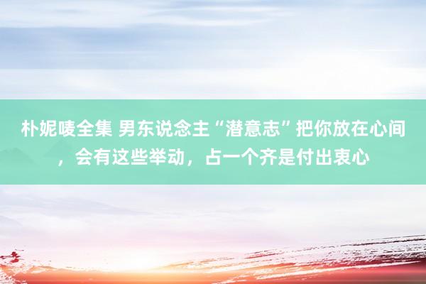 朴妮唛全集 男东说念主“潜意志”把你放在心间，会有这些举动，占一个齐是付出衷心