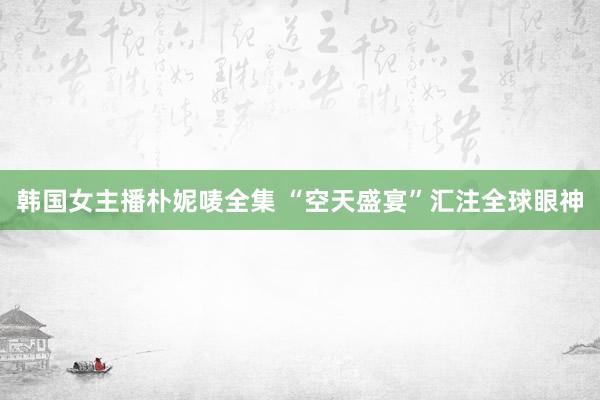 韩国女主播朴妮唛全集 “空天盛宴”汇注全球眼神
