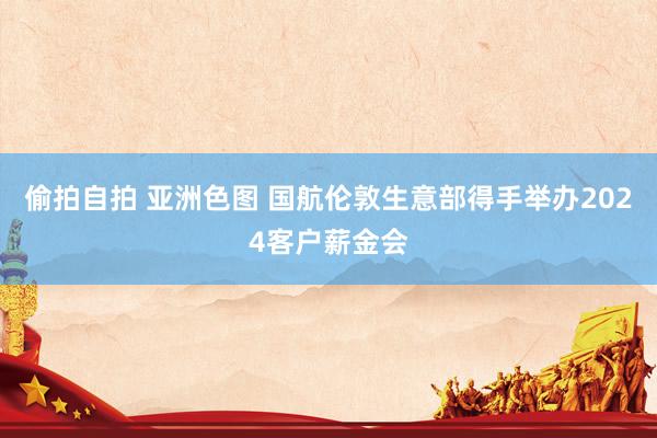 偷拍自拍 亚洲色图 国航伦敦生意部得手举办2024客户薪金会