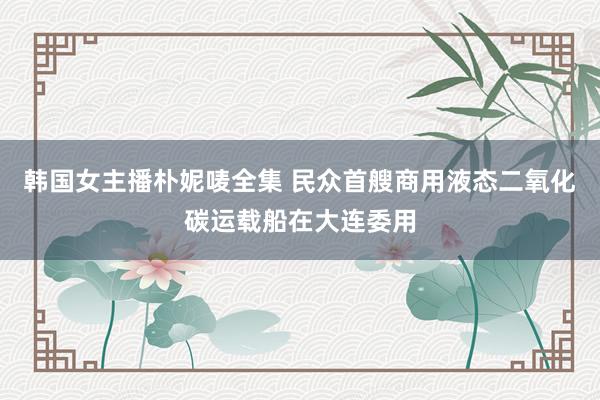 韩国女主播朴妮唛全集 民众首艘商用液态二氧化碳运载船在大连委用
