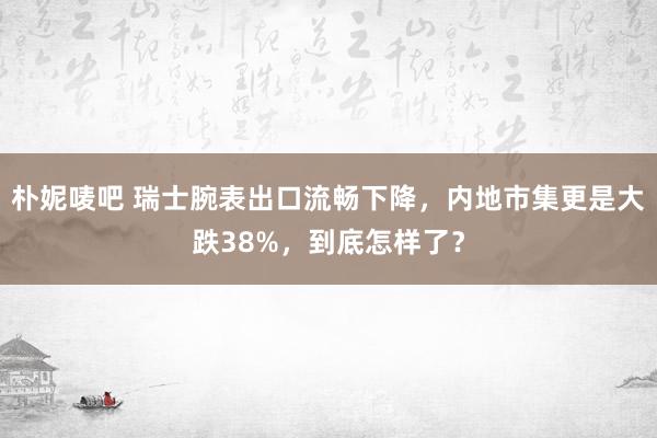 朴妮唛吧 瑞士腕表出口流畅下降，内地市集更是大跌38%，到底怎样了？