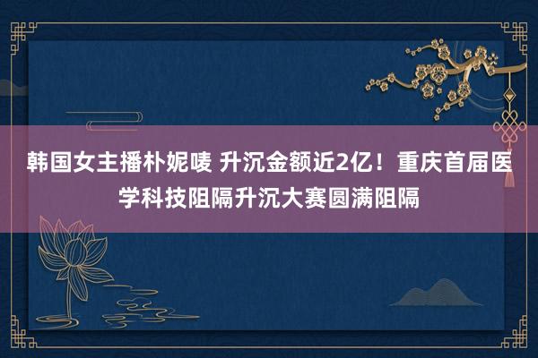 韩国女主播朴妮唛 升沉金额近2亿！重庆首届医学科技阻隔升沉大赛圆满阻隔