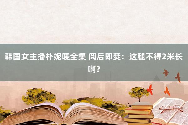 韩国女主播朴妮唛全集 阅后即焚：这腿不得2米长啊？