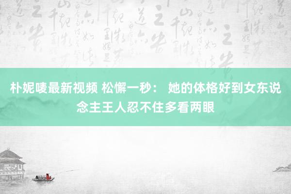 朴妮唛最新视频 松懈一秒： 她的体格好到女东说念主王人忍不住多看两眼