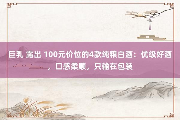 巨乳 露出 100元价位的4款纯粮白酒：优级好酒，口感柔顺，只输在包装