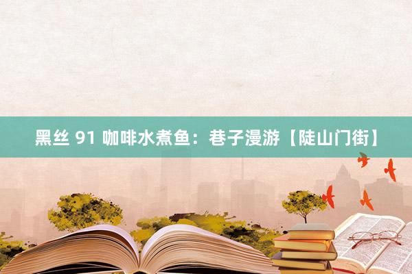 黑丝 91 咖啡水煮鱼：巷子漫游【陡山门街】