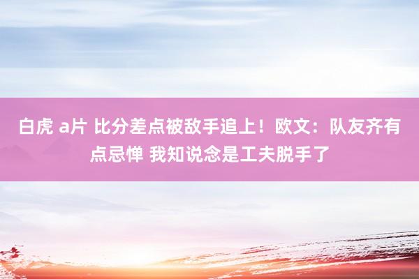 白虎 a片 比分差点被敌手追上！欧文：队友齐有点忌惮 我知说念是工夫脱手了