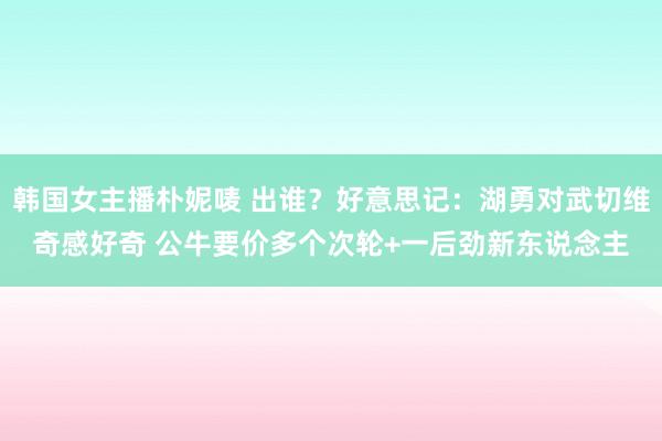 韩国女主播朴妮唛 出谁？好意思记：湖勇对武切维奇感好奇 公牛要价多个次轮+一后劲新东说念主