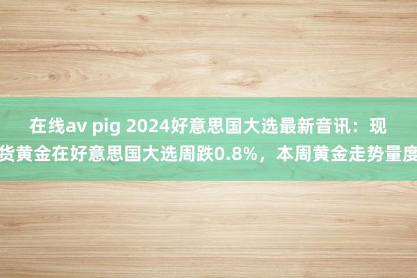 在线av pig 2024好意思国大选最新音讯：现货黄金在好意思国大选周跌0.8%，本周黄金走势量度