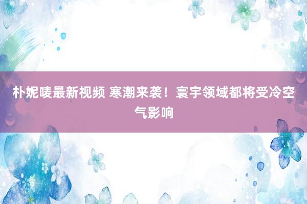 朴妮唛最新视频 寒潮来袭！寰宇领域都将受冷空气影响