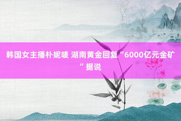 韩国女主播朴妮唛 湖南黄金回复“6000亿元金矿”据说
