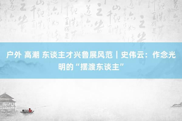 户外 高潮 东谈主才兴鲁展风范｜史伟云：作念光明的“摆渡东谈主”