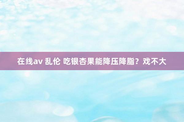 在线av 乱伦 吃银杏果能降压降脂？戏不大