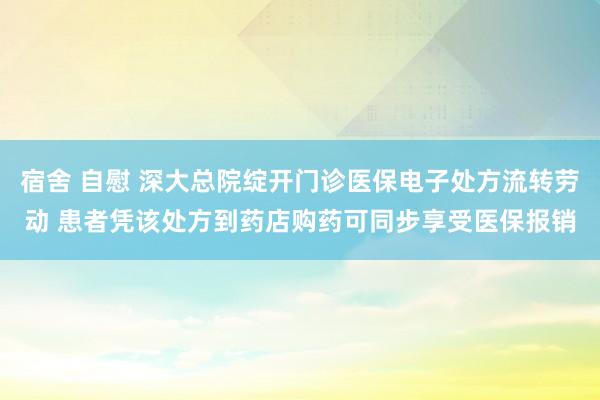 宿舍 自慰 深大总院绽开门诊医保电子处方流转劳动 患者凭该处方到药店购药可同步享受医保报销