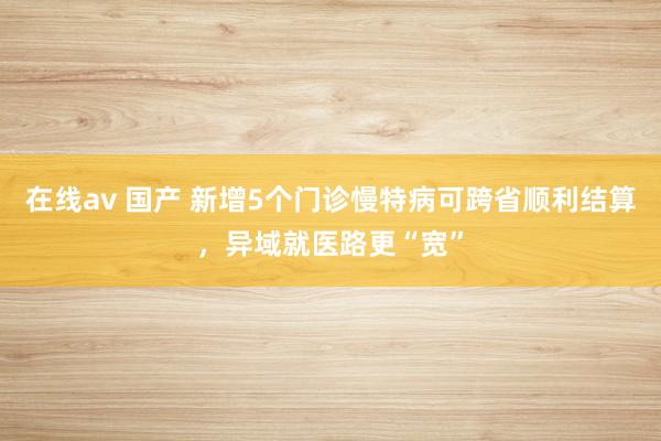 在线av 国产 新增5个门诊慢特病可跨省顺利结算，异域就医路更“宽”