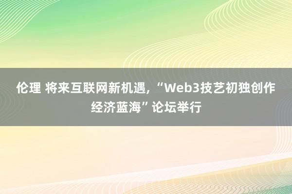 伦理 将来互联网新机遇， “Web3技艺初独创作经济蓝海”论坛举行