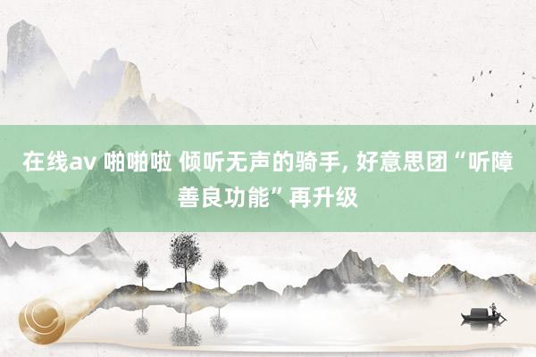 在线av 啪啪啦 倾听无声的骑手， 好意思团“听障善良功能”再升级
