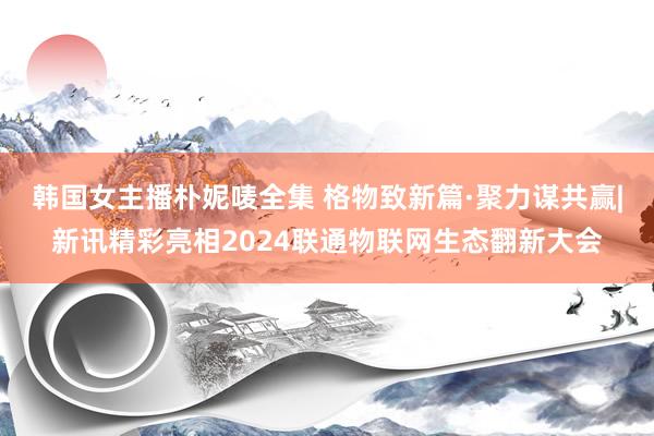 韩国女主播朴妮唛全集 格物致新篇·聚力谋共赢|新讯精彩亮相2024联通物联网生态翻新大会