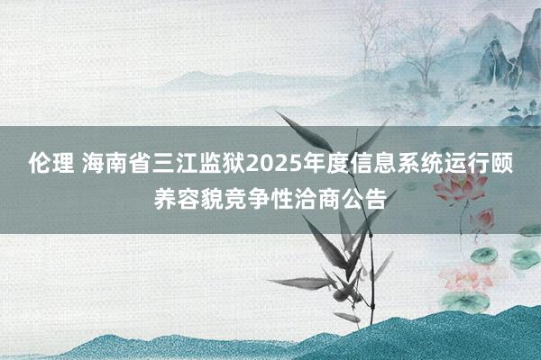 伦理 海南省三江监狱2025年度信息系统运行颐养容貌竞争性洽商公告