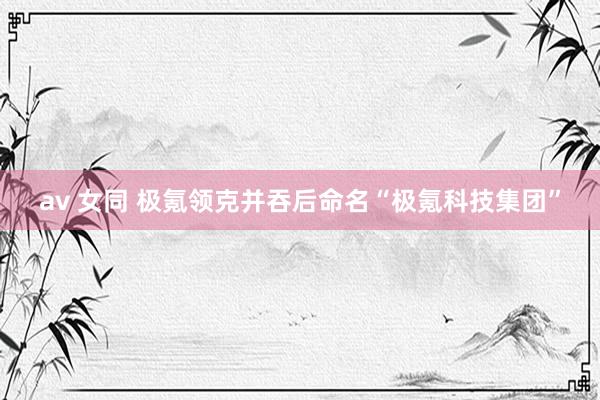 av 女同 极氪领克并吞后命名“极氪科技集团”
