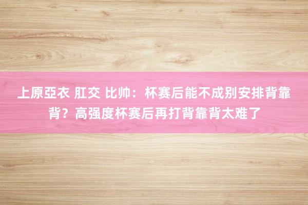 上原亞衣 肛交 比帅：杯赛后能不成别安排背靠背？高强度杯赛后再打背靠背太难了