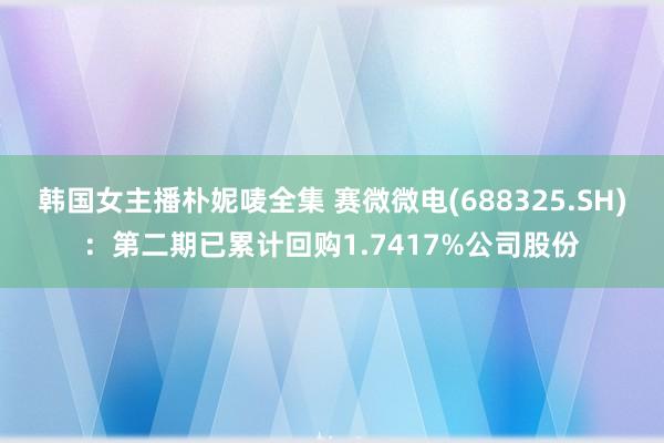 韩国女主播朴妮唛全集 赛微微电(688325.SH)：第二期已累计回购1.7417%公司股份