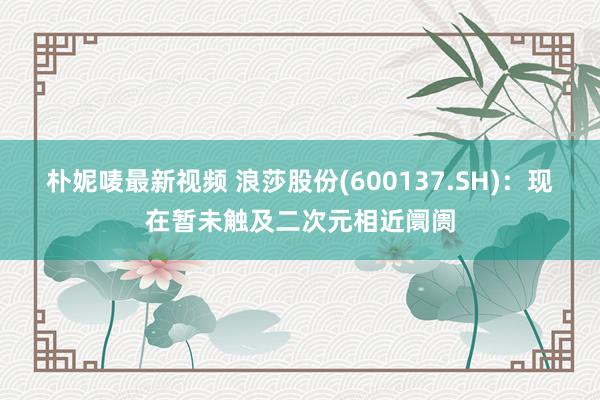 朴妮唛最新视频 浪莎股份(600137.SH)：现在暂未触及二次元相近阛阓
