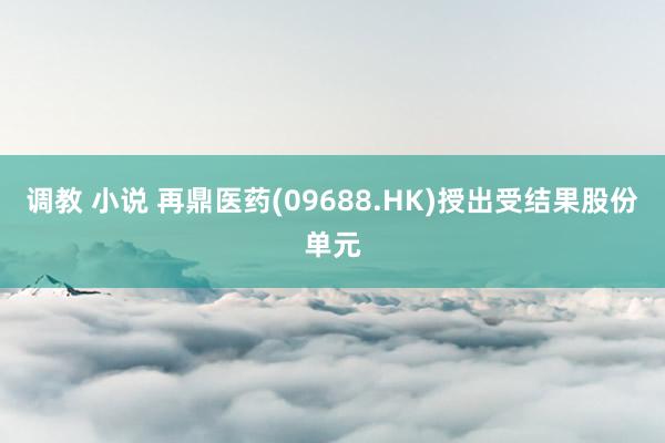 调教 小说 再鼎医药(09688.HK)授出受结果股份单元