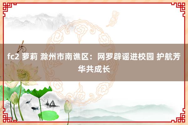 fc2 萝莉 滁州市南谯区：网罗辟谣进校园 护航芳华共成长