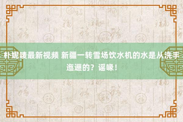 朴妮唛最新视频 新疆一转雪场饮水机的水是从洗手迤逦的？谣喙！