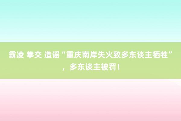 霸凌 拳交 造谣“重庆南岸失火致多东谈主牺牲”，多东谈主被罚！