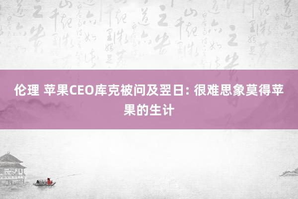 伦理 苹果CEO库克被问及翌日: 很难思象莫得苹果的生计