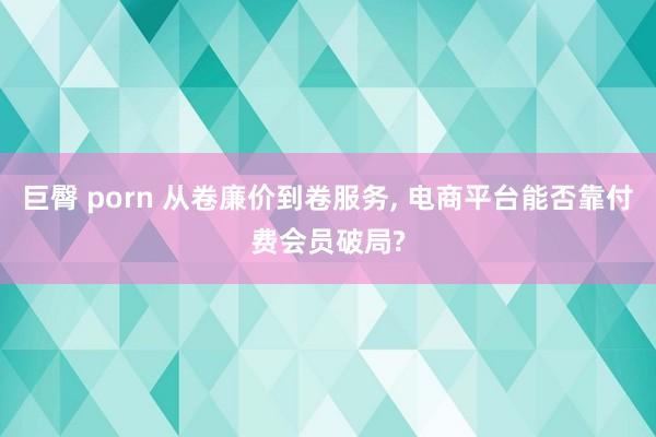 巨臀 porn 从卷廉价到卷服务， 电商平台能否靠付费会员破局?