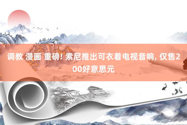 调教 漫画 重磅! 索尼推出可衣着电视音响， 仅售200好意思元