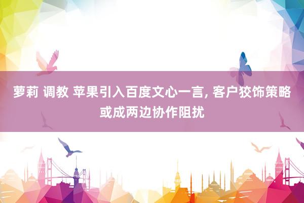 萝莉 调教 苹果引入百度文心一言， 客户狡饰策略或成两边协作阻扰
