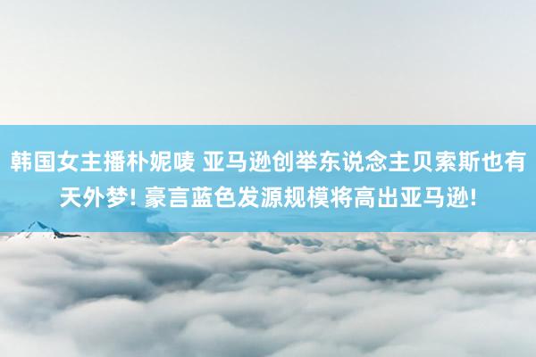 韩国女主播朴妮唛 亚马逊创举东说念主贝索斯也有天外梦! 豪言蓝色发源规模将高出亚马逊!