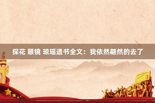 探花 眼镜 琼瑶遗书全文：我依然翩然的去了