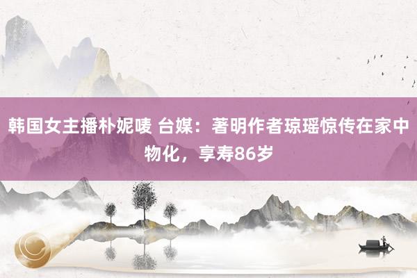 韩国女主播朴妮唛 台媒：著明作者琼瑶惊传在家中物化，享寿86岁