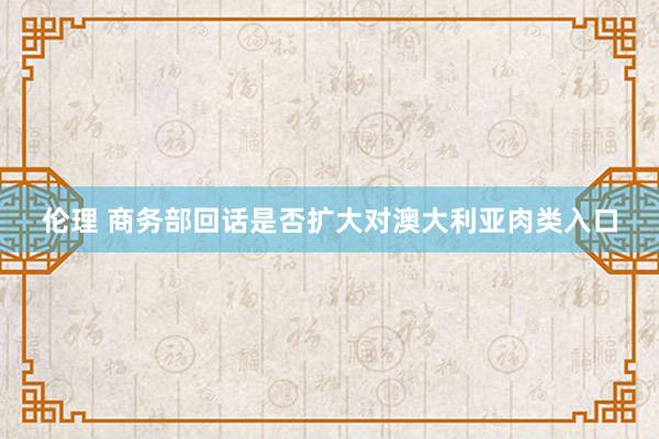 伦理 商务部回话是否扩大对澳大利亚肉类入口