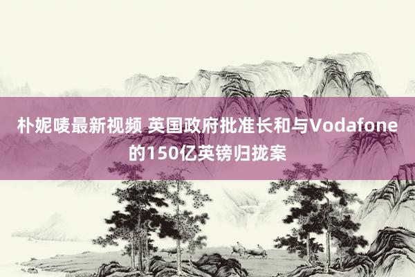 朴妮唛最新视频 英国政府批准长和与Vodafone的150亿英镑归拢案