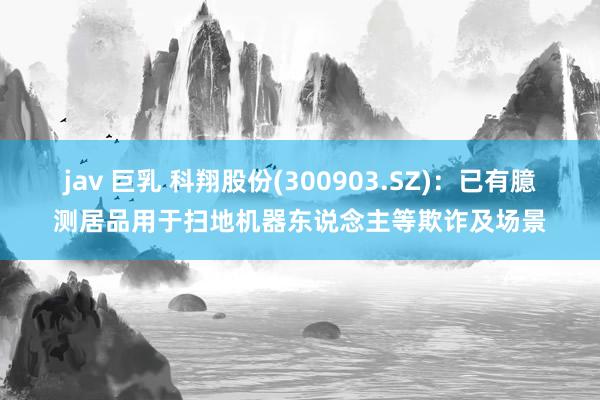 jav 巨乳 科翔股份(300903.SZ)：已有臆测居品用于扫地机器东说念主等欺诈及场景
