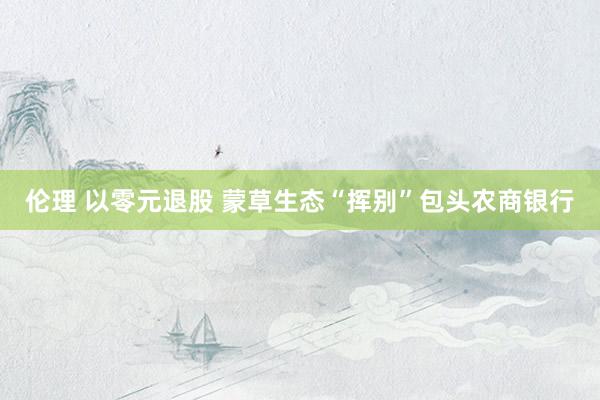 伦理 以零元退股 蒙草生态“挥别”包头农商银行