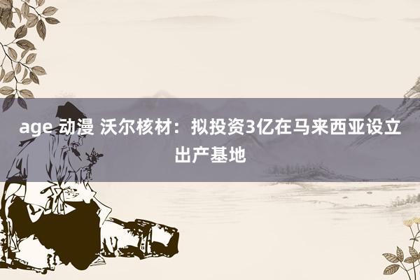 age 动漫 沃尔核材：拟投资3亿在马来西亚设立出产基地