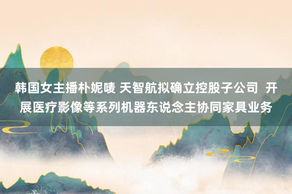 韩国女主播朴妮唛 天智航拟确立控股子公司  开展医疗影像等系列机器东说念主协同家具业务