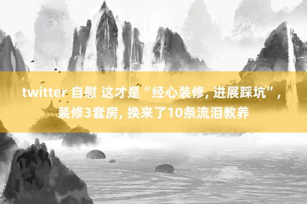 twitter 自慰 这才是“经心装修， 进展踩坑”， 装修3套房， 换来了10条流泪教养