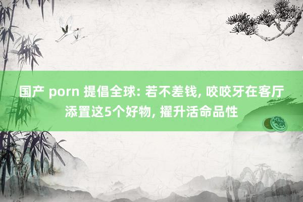 国产 porn 提倡全球: 若不差钱， 咬咬牙在客厅添置这5个好物， 擢升活命品性