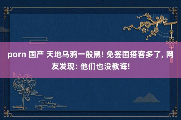 porn 国产 天地乌鸦一般黑! 免签国搭客多了， 网友发现: 他们也没教诲!