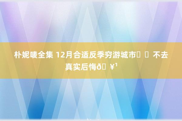 朴妮唛全集 12月合适反季穷游城市❗️不去真实后悔🥹