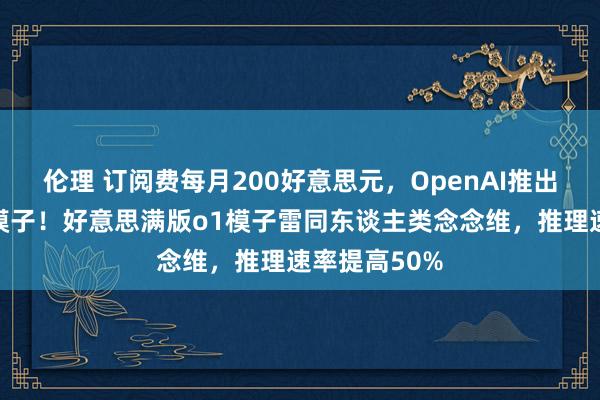 伦理 订阅费每月200好意思元，OpenAI推出寰球最贵大模子！好意思满版o1模子雷同东谈主类念念维，推理速率提高50%